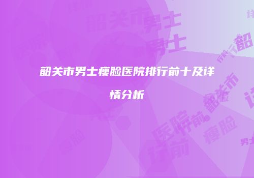 韶关市男士瘦脸医院排行前十及详情分析