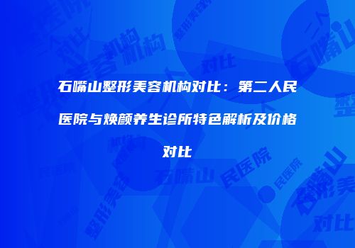 石嘴山整形美容机构对比：第二人民医院与焕颜养生诊所特色解析及价格对比