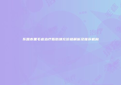 东营市黑毛痣治疗脂肪填充价格解析及推荐机构