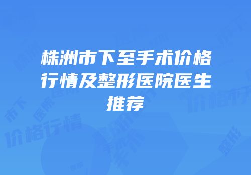 株洲市下至手术价格行情及整形医院医生推荐