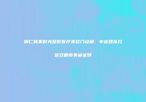 铜仁韩美时光整形医疗美容门诊部：专业团队打造双眼皮美丽案例