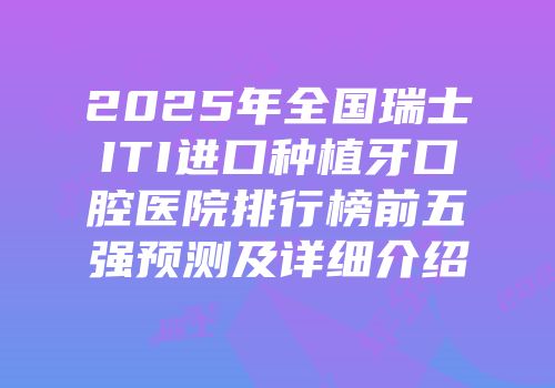 2025年全国瑞士ITI进口种植牙口腔医院排行榜前五强预测及详细介绍