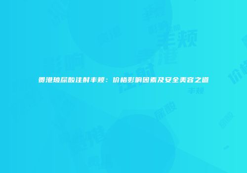 贵港玻尿酸注射丰颊：价格影响因素及安全美容之道