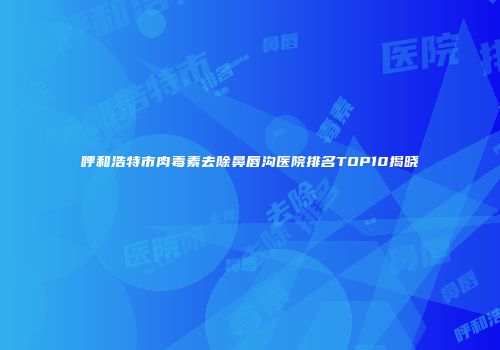 呼和浩特市肉毒素去除鼻唇沟医院排名TOP10揭晓
