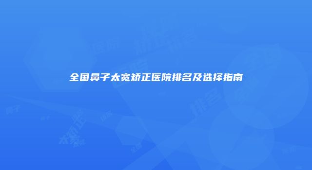 全国鼻子太宽矫正医院排名及选择指南