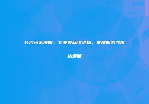 长沙雍禾医院：专业发际线种植，优质服务与价格透明