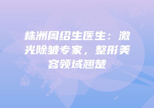 株洲周绍生医生：激光除皱专家，整形美容领域翘楚