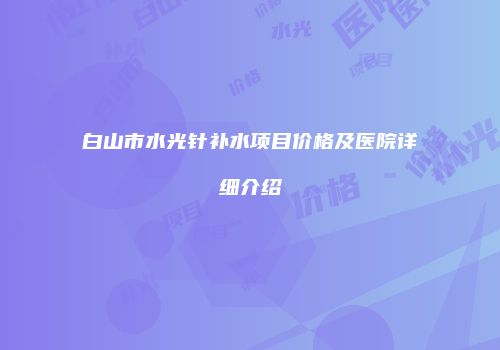 白山市水光针补水项目价格及医院详细介绍