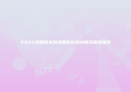 2025濮阳市发际线整形价格详解及医院推荐