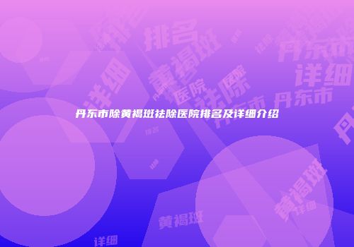丹东市除黄褐斑祛除医院排名及详细介绍