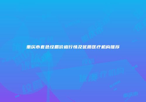重庆市套色纹眉价格行情及优质医疗机构推荐