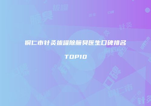 铜仁市针灸拔罐除腋臭医生口碑排名TOP10