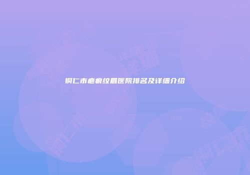 铜仁市疤痕纹眉医院排名及详细介绍