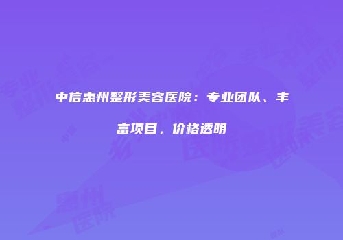 中信惠州整形美容医院：专业团队、丰富项目，价格透明