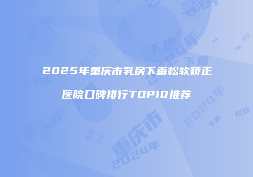 2025年重庆市乳房下垂松软矫正医院口碑排行TOP10推荐