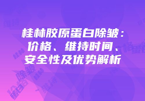 桂林胶原蛋白除皱：价格、维持时间、安全性及优势解析