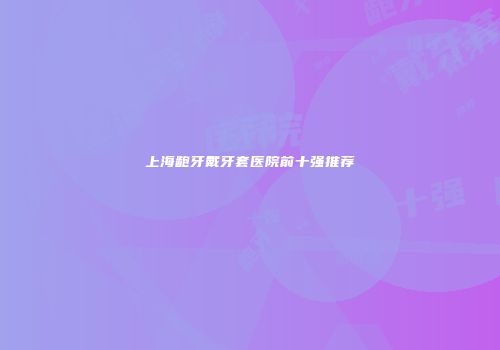 上海龅牙戴牙套医院前十强推荐