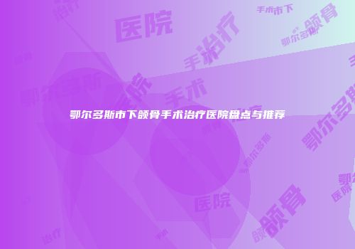 鄂尔多斯市下颌骨手术治疗医院盘点与推荐