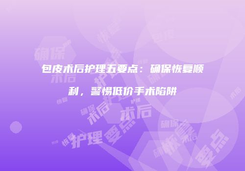 包皮术后护理五要点：确保恢复顺利，警惕低价手术陷阱