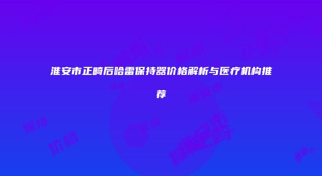 淮安市正畸后哈雷保持器价格解析与医疗机构推荐