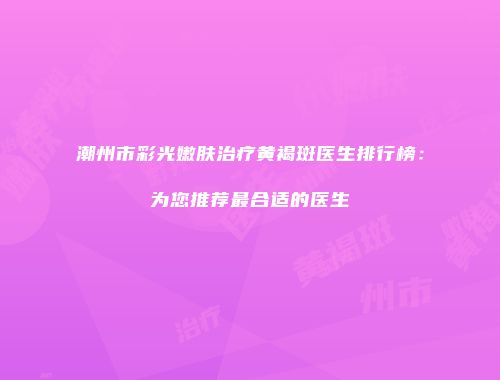 潮州市彩光嫩肤治疗黄褐斑医生排行榜：为您推荐最合适的医生