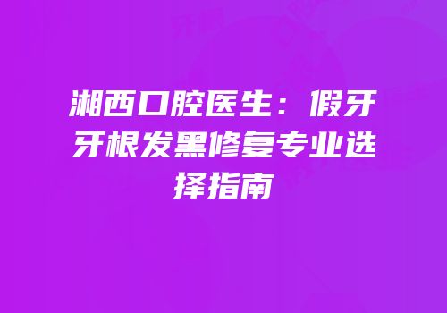 湘西口腔医生：假牙牙根发黑修复专业选择指南
