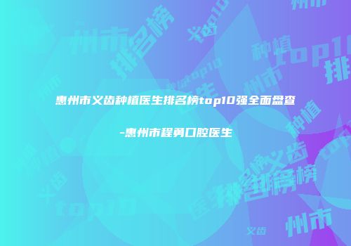 惠州市义齿种植医生排名榜top10强全面盘查-惠州市程勇口腔医生