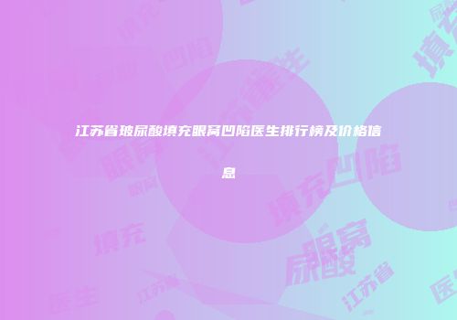 江苏省玻尿酸填充眼窝凹陷医生排行榜及价格信息