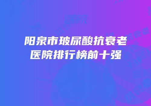 阳泉市玻尿酸抗衰老医院排行榜前十强