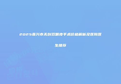 2025嘉兴市无创双眼皮手术价格解析及医院医生推荐