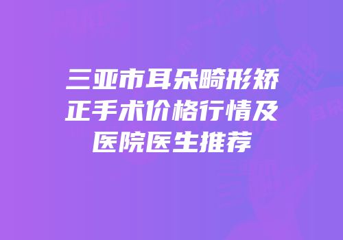 三亚市耳朵畸形矫正手术价格行情及医院医生推荐