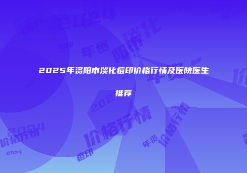 2025年资阳市淡化痘印价格行情及医院医生推荐