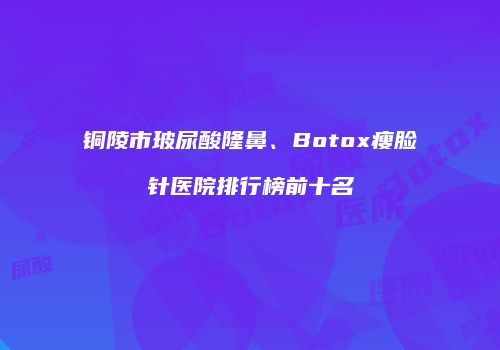 铜陵市玻尿酸隆鼻、Botox瘦脸针医院排行榜前十名
