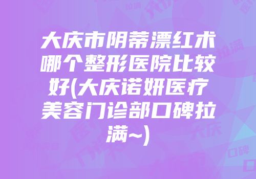 大庆市阴蒂漂红术哪个整形医院比较好(大庆诺妍医疗美容门诊部口碑拉满~)