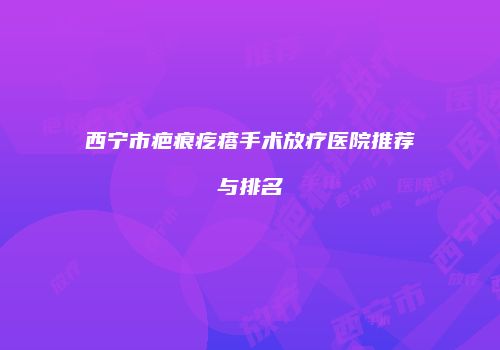 西宁市疤痕疙瘩手术放疗医院推荐与排名