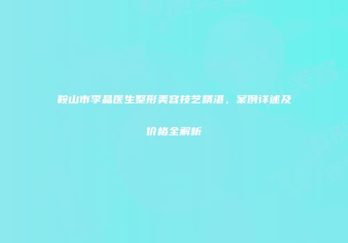 鞍山市李晶医生整形美容技艺精湛，案例详述及价格全解析