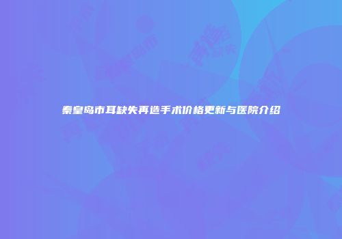 秦皇岛市耳缺失再造手术价格更新与医院介绍