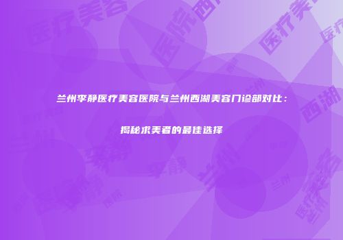 兰州李静医疗美容医院与兰州西湖美容门诊部对比：揭秘求美者的最佳选择