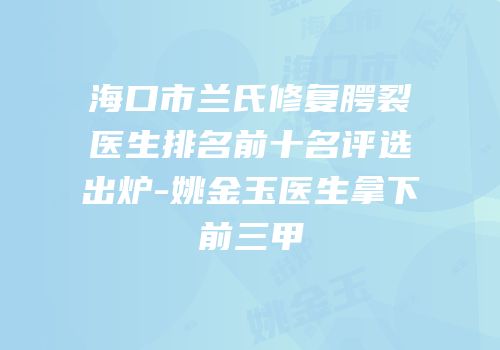 海口市兰氏修复腭裂医生排名前十名评选出炉-姚金玉医生拿下前三甲