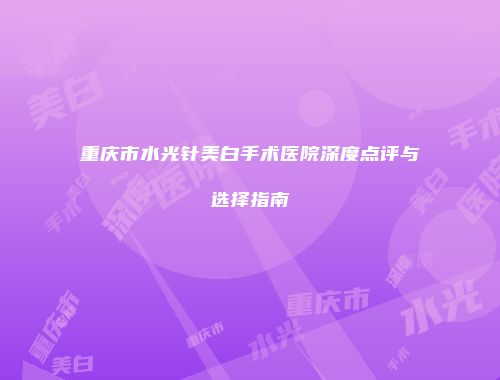 重庆市水光针美白手术医院深度点评与选择指南