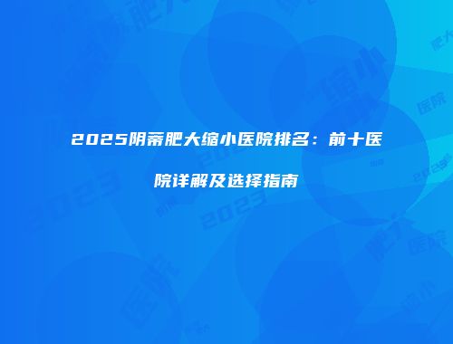 2025阴蒂肥大缩小医院排名：前十医院详解及选择指南