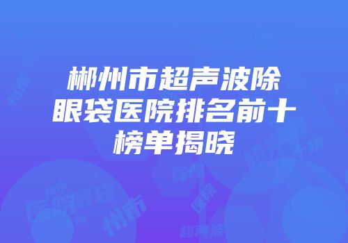 郴州市超声波除眼袋医院排名前十榜单揭晓