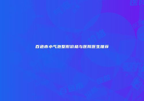 百色市小气泡整形价格与医院医生推荐