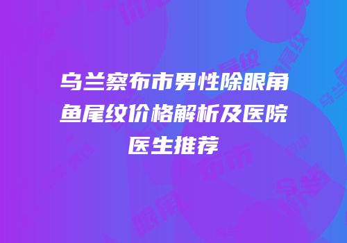 乌兰察布市男性除眼角鱼尾纹价格解析及医院医生推荐