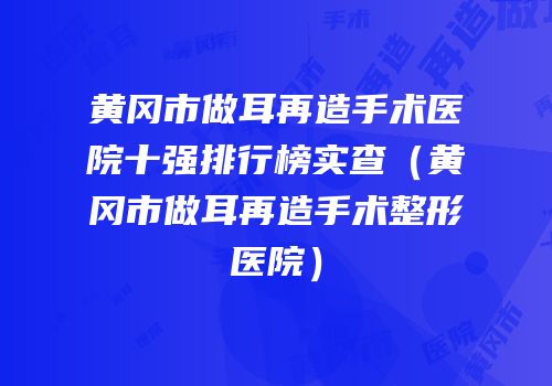 黄冈市做耳再造手术医院十强排行榜实查（黄冈市做耳再造手术整形医院）