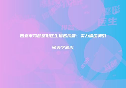 西安市耳部整形医生排名揭晓：实力派医师引领美学潮流