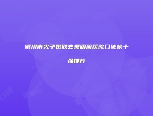 银川市光子嫩肤去黑眼圈医院口碑榜十强推荐