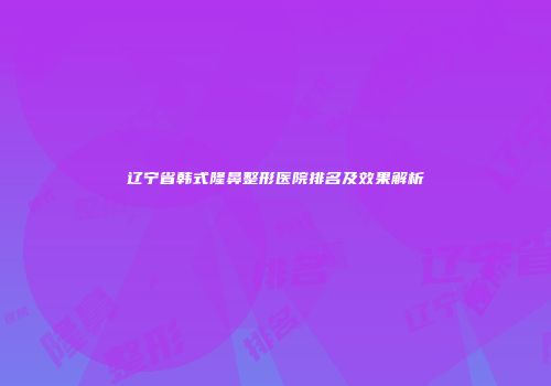 辽宁省韩式隆鼻整形医院排名及效果解析