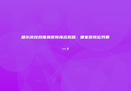 哈尔滨综合隆鼻医院排名揭晓：哪家医院位列第一？