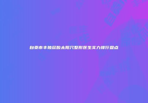 自贡市丰玻尿酸太阳穴整形医生实力排行盘点